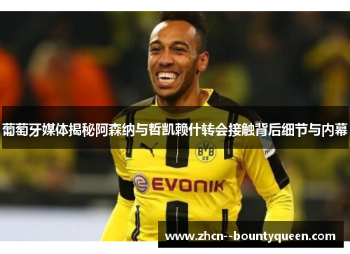 葡萄牙媒体揭秘阿森纳与哲凯赖什转会接触背后细节与内幕 葡萄牙媒体揭秘阿森纳与哲凯赖什转会接触背后细节与内幕