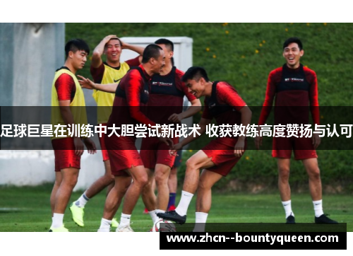 足球巨星在训练中大胆尝试新战术 收获教练高度赞扬与认可 足球巨星在训练中大胆尝试新战术 收获教练高度赞扬与认可