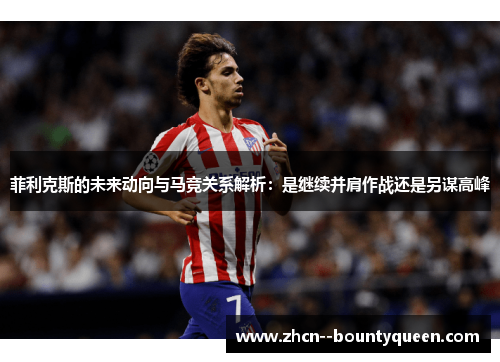 菲利克斯的未来动向与马竞关系解析:是继续并肩作战还是另谋高峰 菲利克斯的未来动向与马竞关系解析:是继续并肩作战还是另谋高峰