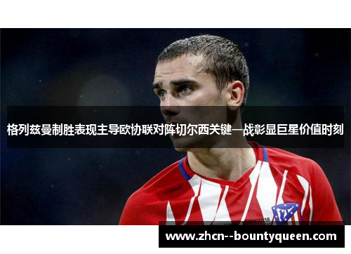 格列兹曼制胜表现主导欧协联对阵切尔西关键一战彰显巨星价值时刻 格列兹曼制胜表现主导欧协联对阵切尔西关键一战彰显巨星价值时刻