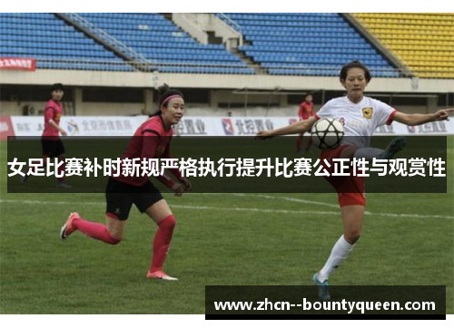 女足比赛补时新规严格执行提升比赛公正性与观赏性 女足比赛补时新规严格执行提升比赛公正性与观赏性