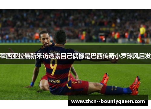 穆西亚拉最新采访透露自己偶像是巴西传奇小罗球风启发