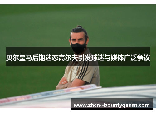 贝尔皇马后期迷恋高尔夫引发球迷与媒体广泛争议