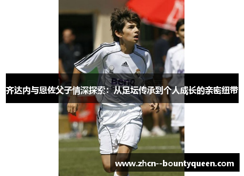 齐达内与恩佐父子情深探索：从足坛传承到个人成长的亲密纽带