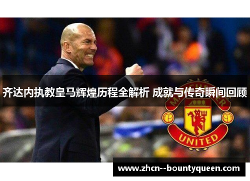 齐达内执教皇马辉煌历程全解析 成就与传奇瞬间回顾