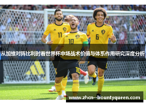 从加维对阵比利时看世界杯中场战术价值与体系作用研究深度分析