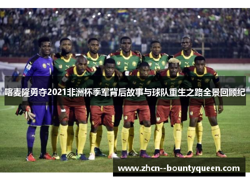 喀麦隆勇夺2021非洲杯季军背后故事与球队重生之路全景回顾纪 喀麦隆勇夺2021非洲杯季军背后故事与球队重生之路全景回顾纪
