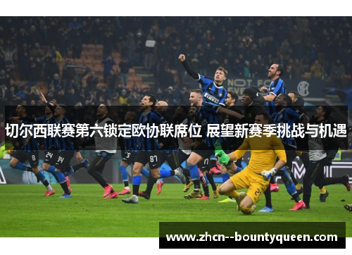 切尔西联赛第六锁定欧协联席位 展望新赛季挑战与机遇